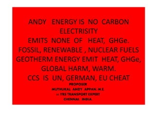 ANDY ENERGY IS NO CARBON
ELECTRISITY
EMITS NONE OF HEAT, GHGe.
FOSSIL, RENEWABLE , NUCLEAR FUELS
GEOTHERM ENERGY EMIT HEAT, GHGe,
GLOBAL HARM, WARM.
CCS IS UN, GERMAN, EU CHEAT
PROPOSER
MUTHUKAL ANDY APPAN, M.E,
55 YRS TRANSPORT EXPERT
CHENNAI. INDIA.
 