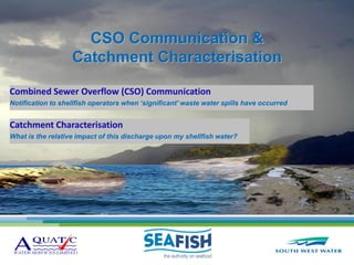 CSO Communication &
                   Catchment Characterisation

Combined Sewer Overflow (CSO) Communication
Notification to shellfish operators when ‘significant’ waste water spills have occurred


Catchment Characterisation
What is the relative impact of this discharge upon my shellfish water?
 