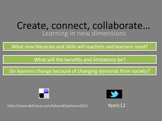 Create, connect, collaborate…
                   Learning in new dimensions
  What new literacies and skills will teachers and learners need?

              What will the benefits and limitations be?

 Do learners change because of changing demands from society?




http://www.delicious.com/bdsandi/pelecon2012    #pelc12
 