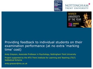 Providing feedback to individual students on their
examination performance (at no extra ‘marking
time’ cost)
Andy Grayson, Associate Professor in Psychology, Nottingham Trent University
Project supported by the NTU Trent Institute for Learning and Teaching (TILT)
Sabbatical Scheme
andy.grayson@ntu.ac.uk
 