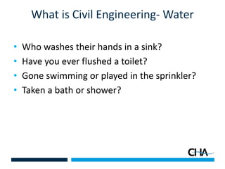What is Civil Engineering- Water
• Who washes their hands in a sink?
• Have you ever flushed a toilet?
• Gone swimming or played in the sprinkler?
• Taken a bath or shower?
 