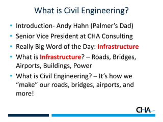 What is Civil Engineering?
• Introduction- Andy Hahn (Palmer’s Dad)
• Senior Vice President at CHA Consulting
• Really Big Word of the Day: Infrastructure
• What is Infrastructure? – Roads, Bridges,
Airports, Buildings, Power
• What is Civil Engineering? – It’s how we
“make” our roads, bridges, airports, and
more!
 