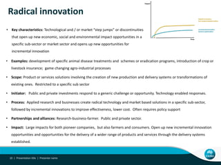 Radical innovation
• Key characteristics: Technological and / or market “step jumps” or discontinuities
that open up new economic, social and environmental impact opportunities in a
specific sub-sector or market sector and opens up new opportunities for
incremental innovation
Presentation title | Presenter name10 |
• Examples: development of specific animal disease treatments and schemes or eradication programs, introduction of crop or
livestock insurance; game changing agro-industrial processes
• Scope: Product or services solutions involving the creation of new production and delivery systems or transformations of
existing ones. Restricted to a specific sub sector
• Initiator: Public and private investments respond to a generic challenge or opportunity. Technology enabled responses.
• Process: Applied research and businesses create radical technology and market based solutions in a specific sub-sector,
followed by incremental innovations to improve effectiveness, lower cost. Often requires policy support
• Partnerships and alliances: Research-business-farmer. Public and private sector.
• Impact: Large impacts for both pioneer companies, but also farmers and consumers. Open up new incremental innovation
opportunities and opportunities for the delivery of a wider range of products and services through the delivery systems
established.
 