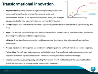 Transformational innovation
• Example: sector wide transitions to sustainable agriculture; sector wide transitions driven by agricultural big data.
?????
• Scope. Far reaching systems changes that open up the possibility for new types of product solutions. Involve the
deep integration of social and technological change.
• Initiators: Broad-based consensus on the need to pursue new directions or take advantage of new platform
technologies
• Process: Not demand driven per se, but combination of policy-push and technical, market and society responses.
• Partnerships: The high level stakeholder and political alignment. A range of multi-stakeholder partnerships and
platforms that can be repurposed to address other sustainability, social and economic challenges.
• Impact: Leads to pervasive impact by extending the frontiers of both profitability and the sustainability of the
agricultural sector and by opening up new opportunities for radical .
Presentation title | Presenter name11 |
• Key characteristics: Deep systems changes under pinned by broad-based
consensus that significantly advance the economic, social and
environmental frontiers of the agricultural sector as a whole, and that open
up opportunities for new waves of radical and incremental innovation.
 
