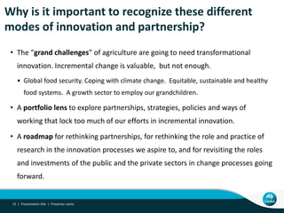 Why is it important to recognize these different
modes of innovation and partnership?
• The “grand challenges” of agriculture are going to need transformational
innovation. Incremental change is valuable, but not enough.
• Global food security. Coping with climate change. Equitable, sustainable and healthy
food systems. A growth sector to employ our grandchildren.
• A portfolio lens to explore partnerships, strategies, policies and ways of
working that lock too much of our efforts in incremental innovation.
• A roadmap for rethinking partnerships, for rethinking the role and practice of
research in the innovation processes we aspire to, and for revisiting the roles
and investments of the public and the private sectors in change processes going
forward.
Presentation title | Presenter name13 |
 