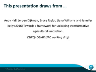 This presentation draws from …
Andy Hall, Jeroen Dijkman, Bruce Taylor, Liana Williams and Jennifer
Kelly (2016) Towards a framework for unlocking transformative
agricultural innovation.
CSIRO/ CGIAR ISPC working draft
Presentation title | Presenter name2 |
 