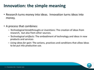 Innovation: the simple meaning
• Research turns money into ideas. Innovation turns ideas into
money.
• A process that combines:
– Technological breakthroughs or inventions: The creation of ideas from
research, but also from other sources.
– Technological artifacts: The embodiment of technology and ideas in new
products and services
– Using ideas for gain: The actions, practices and conditions that allow ideas
to be put into productive use.
Presentation title • Presenter name3 •
 