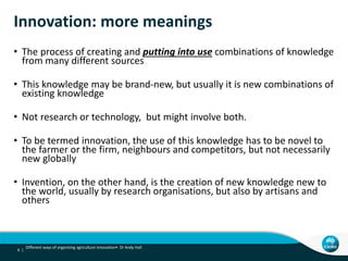 Innovation: more meanings
• The process of creating and putting into use combinations of knowledge
from many different sources
• This knowledge may be brand-new, but usually it is new combinations of
existing knowledge
• Not research or technology, but might involve both.
• To be termed innovation, the use of this knowledge has to be novel to
the farmer or the firm, neighbours and competitors, but not necessarily
new globally
• Invention, on the other hand, is the creation of new knowledge new to
the world, usually by research organisations, but also by artisans and
others
4 |
Different ways of organising agriculture innovation• Dr Andy Hall
 