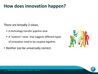 How does innovation happen?
There are broadly 2 views.
• A technology transfer pipeline view
• A “systems” views that suggests different types
of innovation need to be coupled together.
• Neither can be universally correct.
8 |
Different ways of organising agriculture innovation• Dr Andy Hall
 