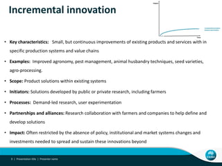 Incremental innovation
• Key characteristics: Small, but continuous improvements of existing products and services with in
specific production systems and value chains
• Examples: Improved agronomy, pest management, animal husbandry techniques, seed varieties,
agro-processing.
• Scope: Product solutions within existing systems
• Initiators: Solutions developed by public or private research, including farmers
• Processes: Demand-led research, user experimentation
• Partnerships and alliances: Research collaboration with farmers and companies to help define and
develop solutions
• Impact: Often restricted by the absence of policy, institutional and market systems changes and
investments needed to spread and sustain these innovations beyond
Presentation title | Presenter name9 |
 