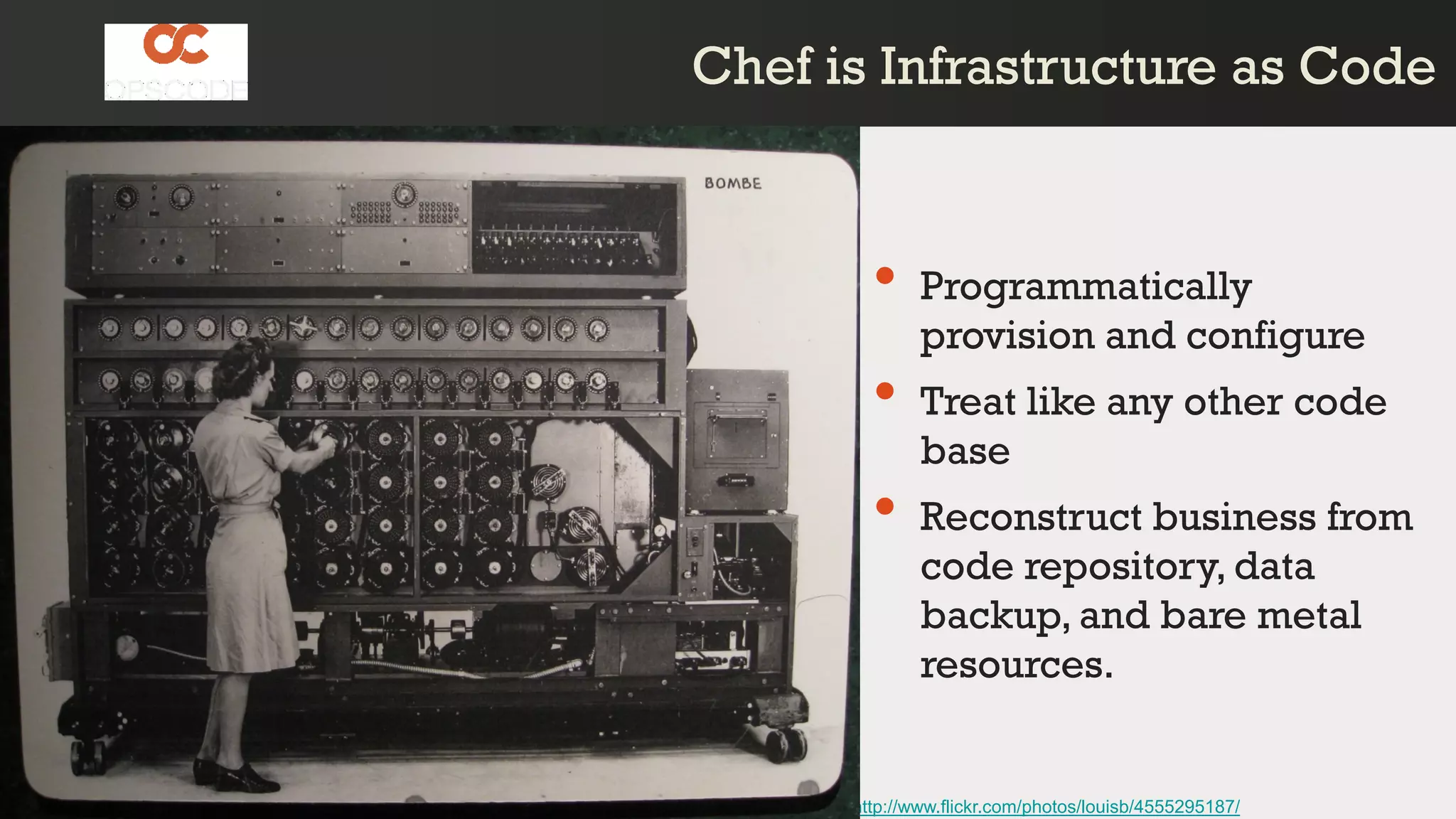Chef is Infrastructure as CodeChef is Infrastructure as Code
http://www.flickr.com/photos/louisb/4555295187/
• Programmatically
provision and configure
• Treat like any other code
base
• Reconstruct business from
code repository, data
backup, and bare metal
resources.
 