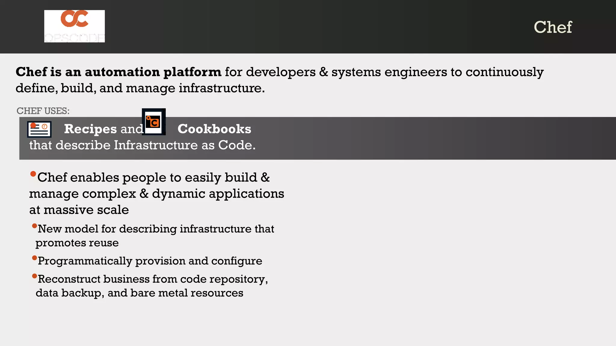 Chef is an automation platform for developers & systems engineers to continuously
define, build, and manage infrastructure.
CHEF USES:
• Recipes and Cookbooks
that describe Infrastructure as Code.
•Chef enables people to easily build &
manage complex & dynamic applications
at massive scale
•New model for describing infrastructure that
promotes reuse
•Programmatically provision and configure
•Reconstruct business from code repository,
data backup, and bare metal resources
ChefChef
 