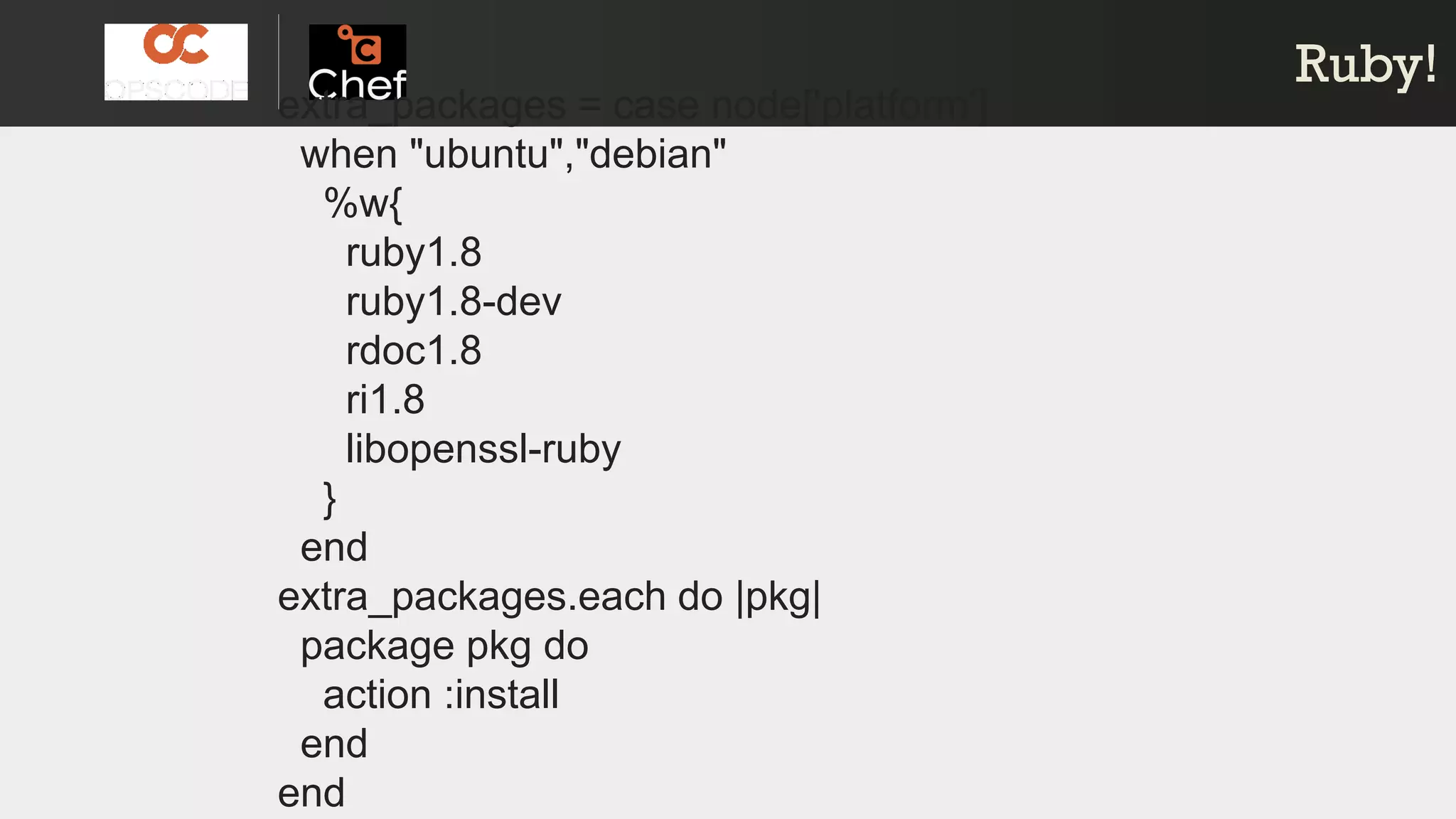 Ruby!Ruby!
extra_packages = case node['platform']
when "ubuntu","debian"
%w{
ruby1.8
ruby1.8-dev
rdoc1.8
ri1.8
libopenssl-ruby
}
end
extra_packages.each do |pkg|
package pkg do
action :install
end
end
 