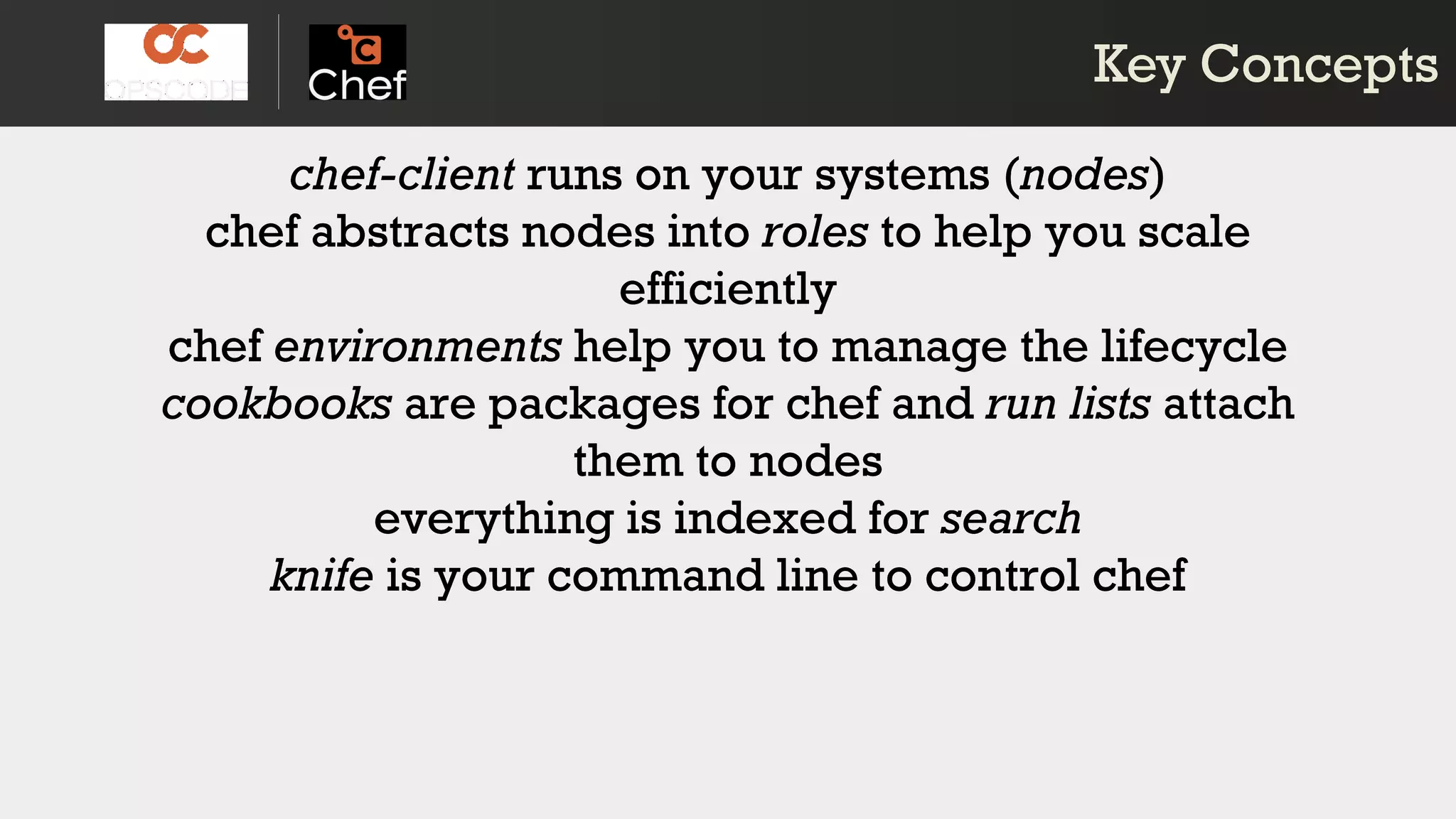 chef-client runs on your systems (nodes)
chef abstracts nodes into roles to help you scale
efficiently
chef environments help you to manage the lifecycle
cookbooks are packages for chef and run lists attach
them to nodes
everything is indexed for search
knife is your command line to control chef
chef-client runs on your systems (nodes)
chef abstracts nodes into roles to help you scale
efficiently
chef environments help you to manage the lifecycle
cookbooks are packages for chef and run lists attach
them to nodes
everything is indexed for search
knife is your command line to control chef
Key ConceptsKey Concepts
 