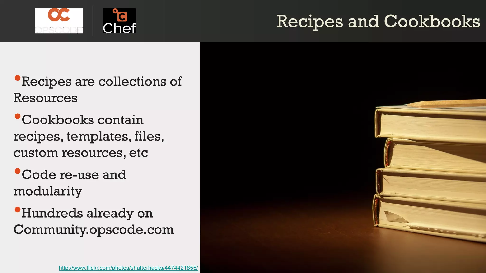 Recipes and CookbooksRecipes and Cookbooks
•Recipes are collections of
Resources
•Cookbooks contain
recipes, templates, files,
custom resources, etc
•Code re-use and
modularity
•Hundreds already on
Community.opscode.com
http://www.flickr.com/photos/shutterhacks/4474421855/
 