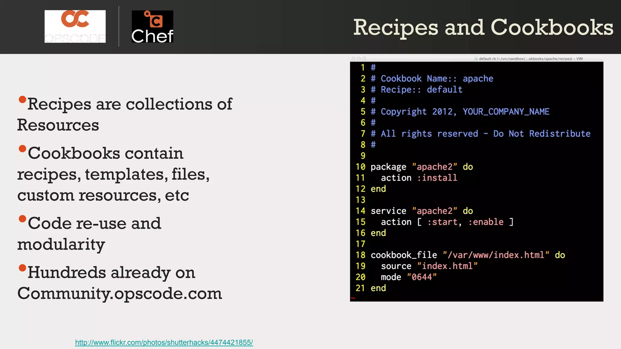 Recipes and CookbooksRecipes and Cookbooks
•Recipes are collections of
Resources
•Cookbooks contain
recipes, templates, files,
custom resources, etc
•Code re-use and
modularity
•Hundreds already on
Community.opscode.com
http://www.flickr.com/photos/shutterhacks/4474421855/
 
