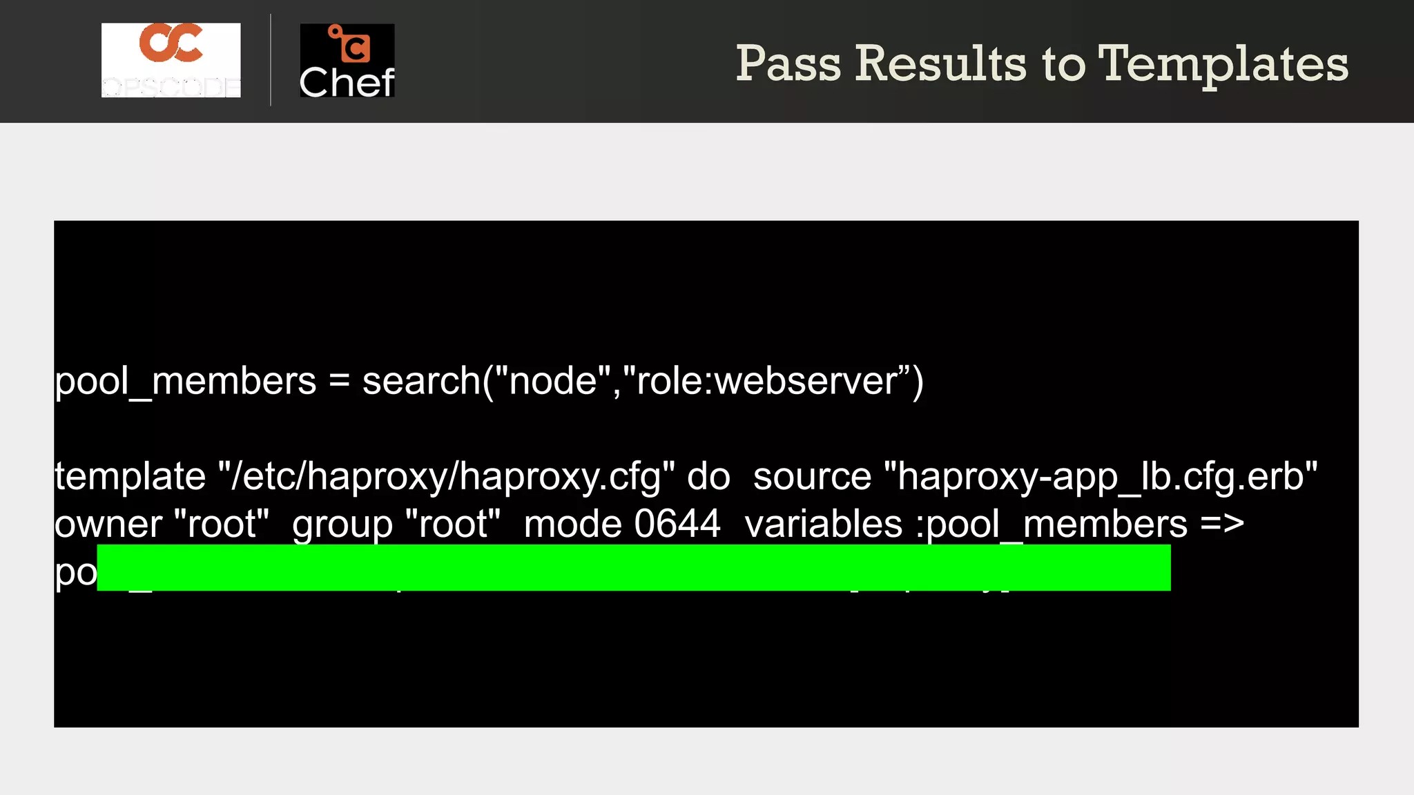 pool_members = search("node","role:webserver”)
template "/etc/haproxy/haproxy.cfg" do source "haproxy-app_lb.cfg.erb"
owner "root" group "root" mode 0644 variables :pool_members =>
pool_members.uniq notifies :restart, "service[haproxy]"end
Pass Results to TemplatesPass Results to Templates
 