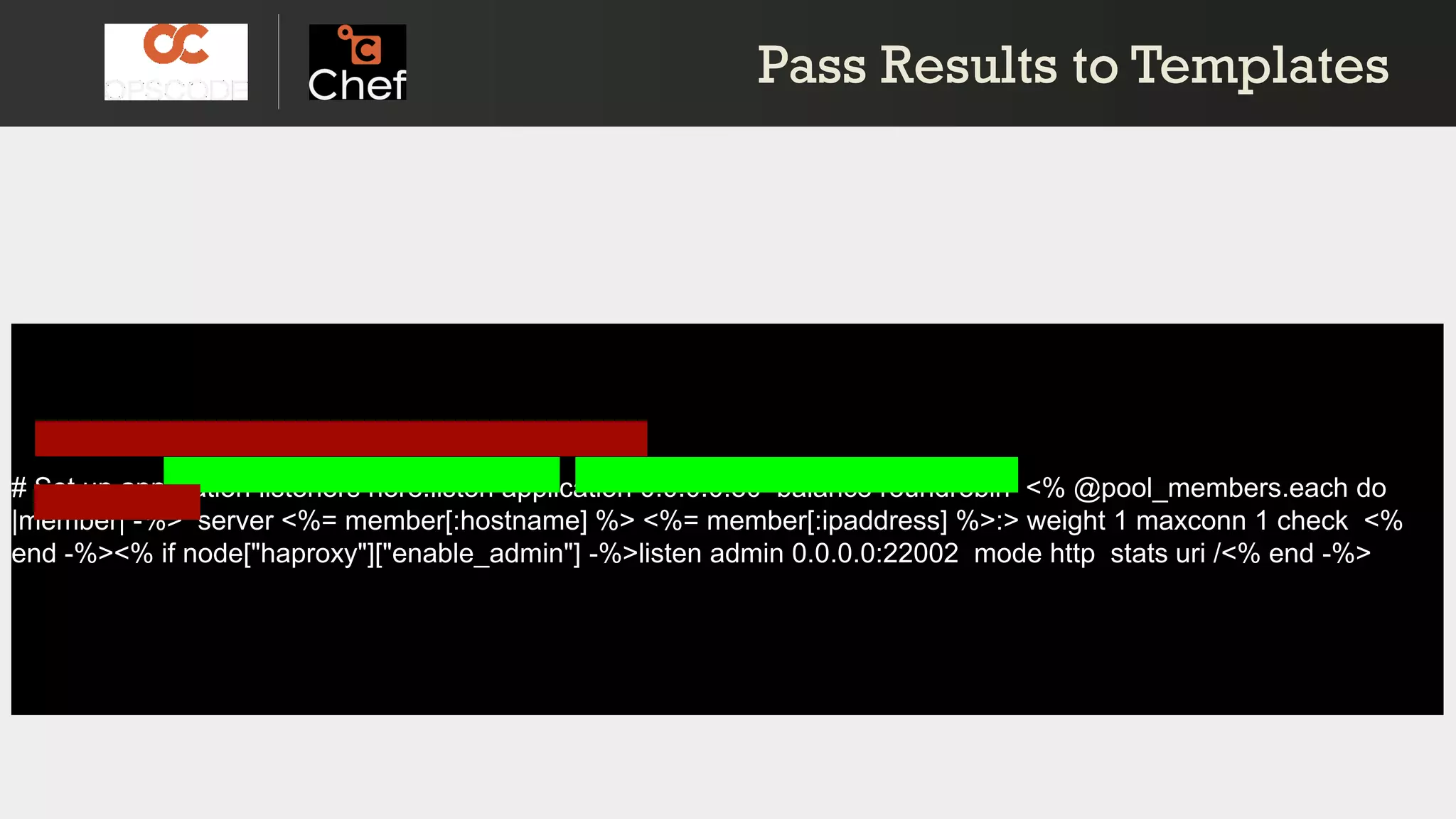 # Set up application listeners here.listen application 0.0.0.0:80 balance roundrobin <% @pool_members.each do
|member| -%> server <%= member[:hostname] %> <%= member[:ipaddress] %>:> weight 1 maxconn 1 check <%
end -%><% if node["haproxy"]["enable_admin"] -%>listen admin 0.0.0.0:22002 mode http stats uri /<% end -%>
Pass Results to TemplatesPass Results to Templates
 