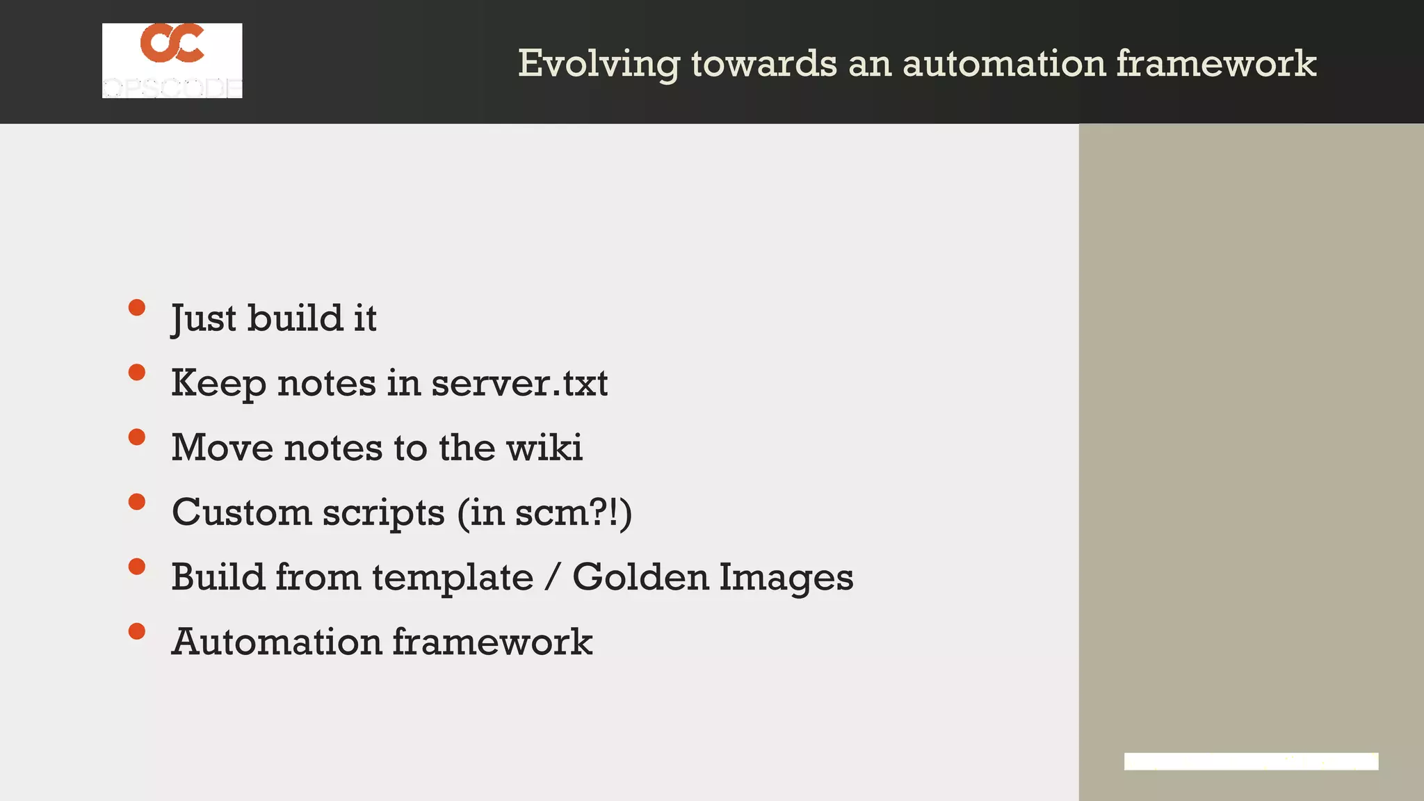 Evolving towards an automation frameworkEvolving towards an automation framework
• Just build it
• Keep notes in server.txt
• Move notes to the wiki
• Custom scripts (in scm?!)
• Build from template / Golden Images
• Automation framework
 