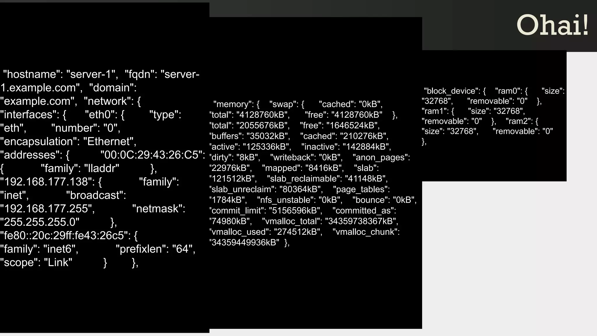 "memory": { "swap": { "cached": "0kB",
"total": "4128760kB", "free": "4128760kB" },
"total": "2055676kB", "free": "1646524kB",
"buffers": "35032kB", "cached": "210276kB",
"active": "125336kB", "inactive": "142884kB",
"dirty": "8kB", "writeback": "0kB", "anon_pages":
"22976kB", "mapped": "8416kB", "slab":
"121512kB", "slab_reclaimable": "41148kB",
"slab_unreclaim": "80364kB", "page_tables":
"1784kB", "nfs_unstable": "0kB", "bounce": "0kB",
"commit_limit": "5156596kB", "committed_as":
"74980kB", "vmalloc_total": "34359738367kB",
"vmalloc_used": "274512kB", "vmalloc_chunk":
"34359449936kB" },
Ohai!Ohai!
"block_device": { "ram0": { "size":
"32768", "removable": "0" },
"ram1": { "size": "32768",
"removable": "0" }, "ram2": {
"size": "32768", "removable": "0"
},
"hostname": "server-1", "fqdn": "server-
1.example.com", "domain":
"example.com", "network": {
"interfaces": { "eth0": { "type":
"eth", "number": "0",
"encapsulation": "Ethernet",
"addresses": { "00:0C:29:43:26:C5":
{ "family": "lladdr" },
"192.168.177.138": { "family":
"inet", "broadcast":
"192.168.177.255", "netmask":
"255.255.255.0" },
"fe80::20c:29ff:fe43:26c5": {
"family": "inet6", "prefixlen": "64",
"scope": "Link" } },
 