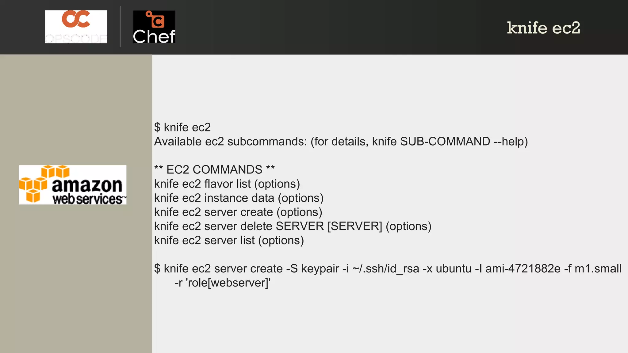 knife ec2knife ec2
$ knife ec2
Available ec2 subcommands: (for details, knife SUB-COMMAND --help)
** EC2 COMMANDS **
knife ec2 flavor list (options)
knife ec2 instance data (options)
knife ec2 server create (options)
knife ec2 server delete SERVER [SERVER] (options)
knife ec2 server list (options)
$ knife ec2 server create -S keypair -i ~/.ssh/id_rsa -x ubuntu -I ami-4721882e -f m1.small
-r 'role[webserver]'
 