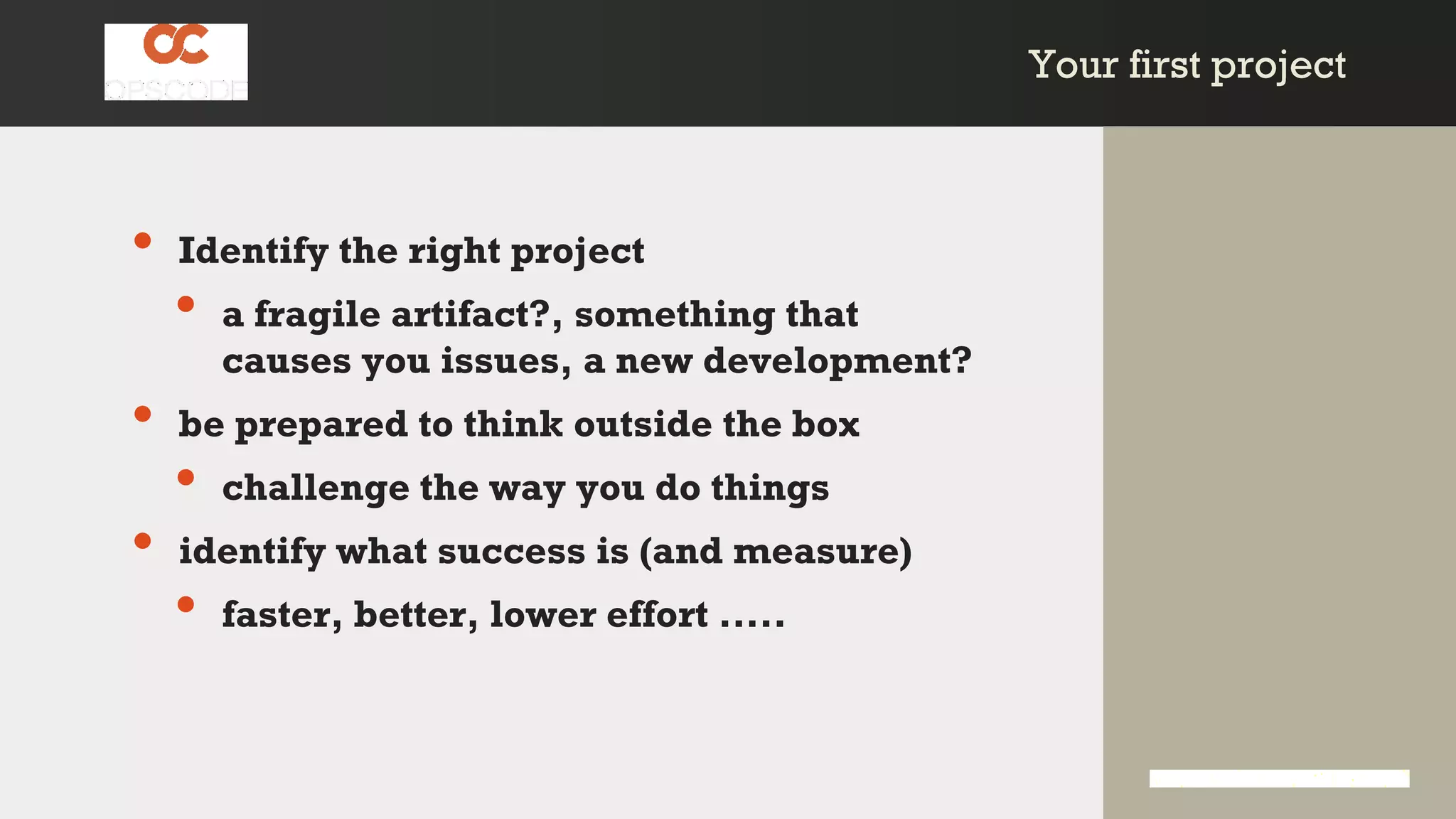 Your first projectYour first project
• Identify the right project
• a fragile artifact?, something that
causes you issues, a new development?
• be prepared to think outside the box
• challenge the way you do things
• identify what success is (and measure)
• faster, better, lower effort .....
 