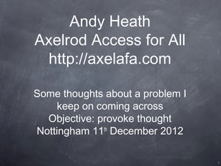 Andy Heath
Axelrod Access for All
 http://axelafa.com

Some thoughts about a problem I
     keep on coming across
  Objective: provoke thought
Nottingham 11 December 2012
              th




                                  1
 