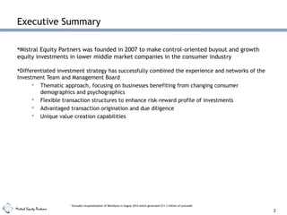 Mistral Equity Partners
Executive Summary
Mistral Equity Partners was founded in 2007 to make control-oriented buyout and growth
equity investments in lower middle market companies in the consumer industry
Differentiated investment strategy has successfully combined the experience and networks of the
Investment Team and Management Board
 Thematic approach, focusing on businesses benefiting from changing consumer
demographics and psychographics
 Flexible transaction structures to enhance risk-reward profile of investments
 Advantaged transaction origination and due diligence
 Unique value creation capabilities
2
1
Excludes recapitalization of Worldlynx in August 2014 which generated $11.3 million of proceeds
 