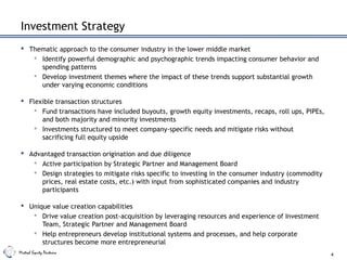 Mistral Equity Partners
Investment Strategy
 Thematic approach to the consumer industry in the lower middle market
 Identify powerful demographic and psychographic trends impacting consumer behavior and
spending patterns
 Develop investment themes where the impact of these trends support substantial growth
under varying economic conditions
 Flexible transaction structures
 Fund transactions have included buyouts, growth equity investments, recaps, roll ups, PIPEs,
and both majority and minority investments
 Investments structured to meet company-specific needs and mitigate risks without
sacrificing full equity upside
 Advantaged transaction origination and due diligence
 Active participation by Strategic Partner and Management Board
 Design strategies to mitigate risks specific to investing in the consumer industry (commodity
prices, real estate costs, etc.) with input from sophisticated companies and industry
participants
 Unique value creation capabilities
 Drive value creation post-acquisition by leveraging resources and experience of Investment
Team, Strategic Partner and Management Board
 Help entrepreneurs develop institutional systems and processes, and help corporate
structures become more entrepreneurial
4
 