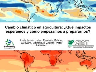 Cambio climático en agricultura: ¿Qué impactos esperamos y cómo empezamos a prepararnos? Andy Jarvis, Julian Ramirez, Edward Guevara, Emmanuel Zapata, Peter Laderach 