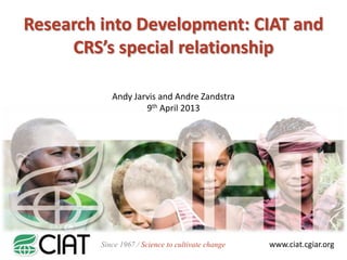 Research into Development: CIAT and
     CRS’s special relationship

            Andy Jarvis and Andre Zandstra
                    9th April 2013




         Since 1967 / Science to cultivate change   www.ciat.cgiar.org
 