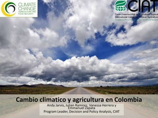 Cambio climatico y agricultura en Colombia Andy Jarvis, Julian Ramirez, Vanessa Herrera y Emmanuel Zapata Program Leader, Decision and Policy Analysis, CIAT 