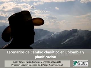 Escenarios de Cambio climático en Colombia y planificacion Andy Jarvis, Julian Ramirez y Emmanuel Zapata Program Leader, Decision and Policy Analysis, CIAT 