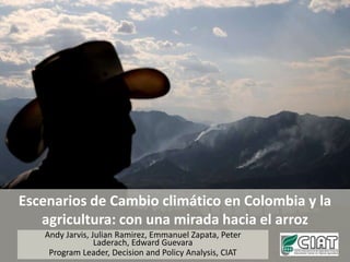 Escenarios de Cambio climático en Colombia y la agricultura: con una mirada hacia el arroz Andy Jarvis, Julian Ramirez, Emmanuel Zapata, Peter Laderach, Edward Guevara Program Leader, Decision and Policy Analysis, CIAT 