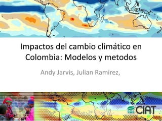 Impactos del cambio climático en Colombia: Modelos y metodos Andy Jarvis, Julian Ramirez,  