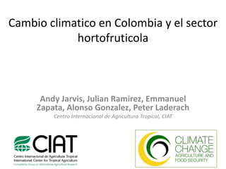 Cambioclimatico en Colombia y el sector hortofruticola Andy Jarvis, Julian Ramirez, Emmanuel Zapata, Alonso Gonzalez, Peter Laderach Centro Internacional de Agricultura Tropical, CIAT 