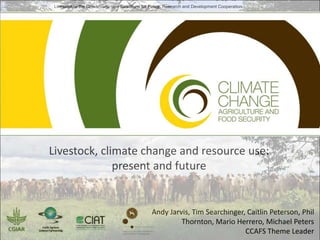 Livestock at the Crossroads: new Directions for Policy, Research and Development Cooperation

Livestock, climate change and resource use:
present and future

Andy Jarvis, Tim Searchinger, Caitlin Peterson, Phil
Thornton, Mario Herrero, Michael Peters
CCAFS Theme Leader

 