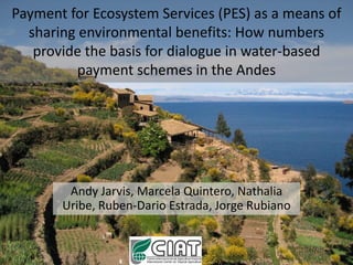 Payment for Ecosystem Services (PES) as a means of
  sharing environmental benefits: How numbers
   provide the basis for dialogue in water-based
          payment schemes in the Andes




        Andy Jarvis, Marcela Quintero, Nathalia
       Uribe, Ruben-Dario Estrada, Jorge Rubiano
 