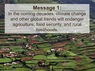 Message 1: 
In the coming decades, climate change 
and other global trends will endanger 
agriculture, food security, and rural 
livelihoods. 
 