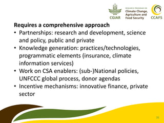 35 
Requires a comprehensive approach 
• Partnerships: research and development, science 
and policy, public and private 
• Knowledge generation: practices/technologies, 
programmatic elements (insurance, climate 
information services) 
• Work on CSA enablers: (sub-)National policies, 
UNFCCC global process, donor agendas 
• Incentive mechanisms: innovative finance, private 
sector 
 
