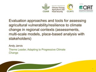 Led by




Evaluation approaches and tools for assessing
agricultural vulnerability/resilience to climate
change in regional contexts (assessments,
multi-scale models, place-based analysis with
stakeholders)
Andy Jarvis
Theme Leader, Adapting to Progressive Climate
Change




                                                         1
 
