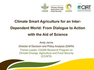 Led by




  Climate Smart Agriculture for an Inter-
Dependent World: From Dialogue to Action
           with the Aid of Science

                       Andy Jarvis
    Director of Decision and Policy Analysis (DAPA)
     Theme Leader, CGIAR Research Program on
    Climate Change, Agriculture and Food Security
                        (CCAFS)


                                                               1
 