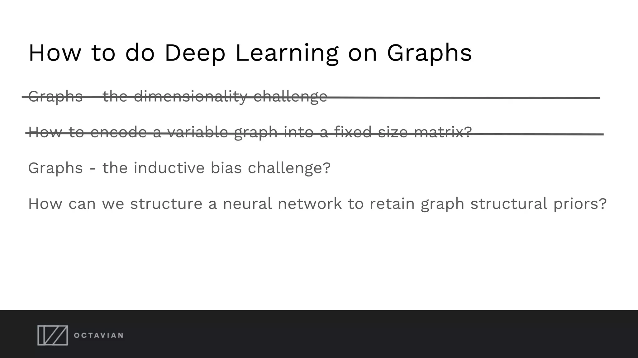 How to do Deep Learning on Graphs
Graphs - the dimensionality challenge
How to encode a variable graph into a fixed size matrix?
Graphs - the inductive bias challenge?
How can we structure a neural network to retain graph structural priors?
 