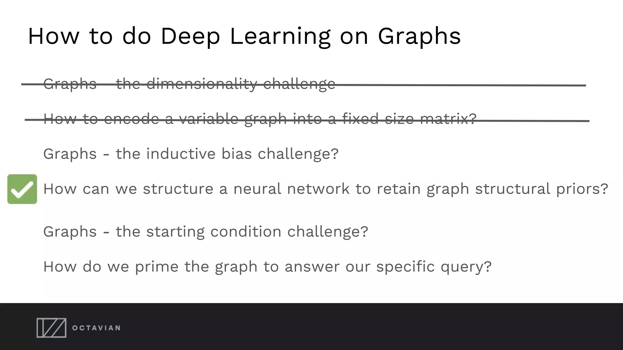 How to do Deep Learning on Graphs
Graphs - the dimensionality challenge
How to encode a variable graph into a fixed size matrix?
Graphs - the inductive bias challenge?
How can we structure a neural network to retain graph structural priors?
Graphs - the starting condition challenge?
How do we prime the graph to answer our specific query?
 
