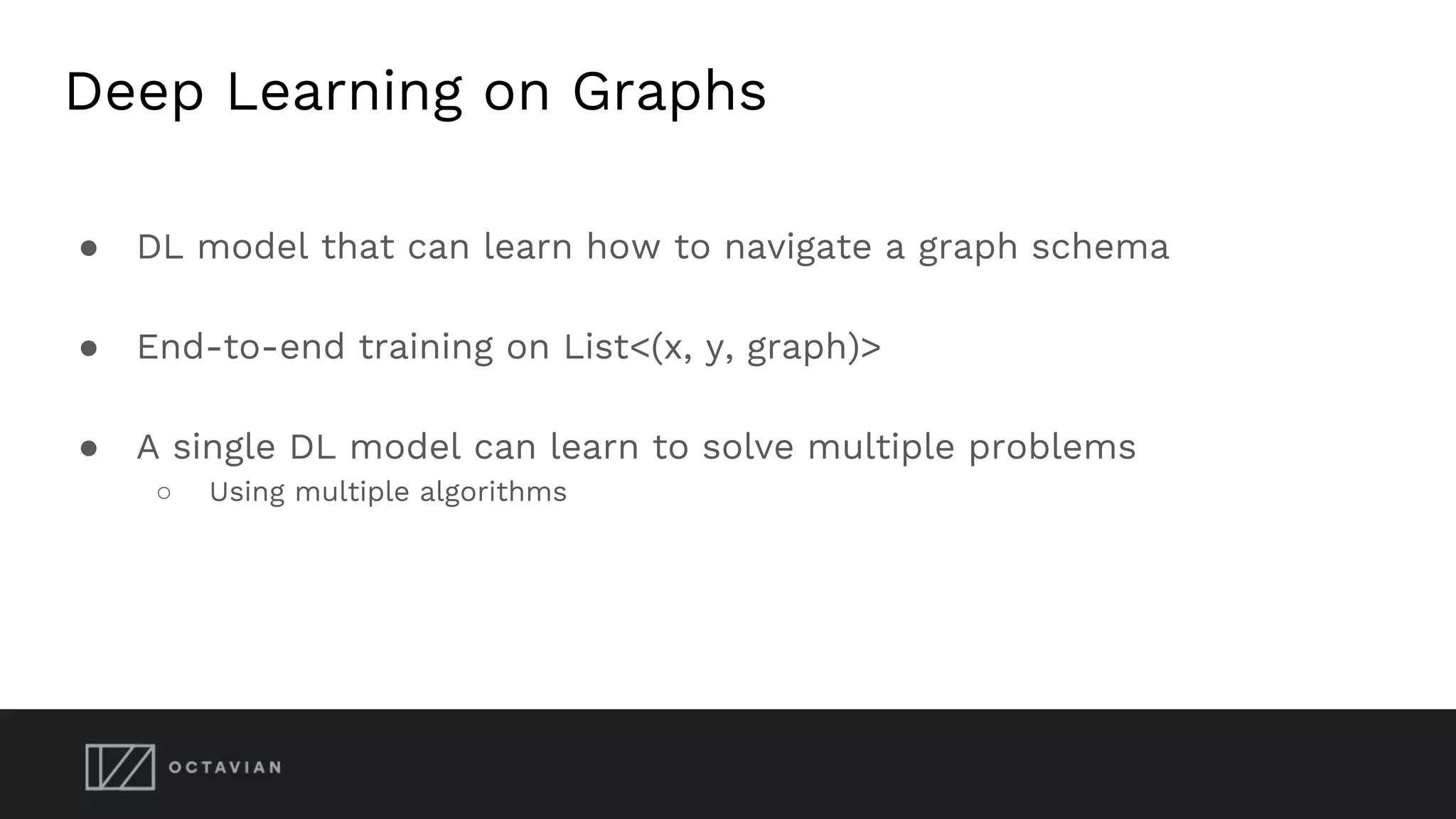 Deep Learning on Graphs
● DL model that can learn how to navigate a graph schema
● End-to-end training on List<(x, y, graph)>
● A single DL model can learn to solve multiple problems
○ Using multiple algorithms
 