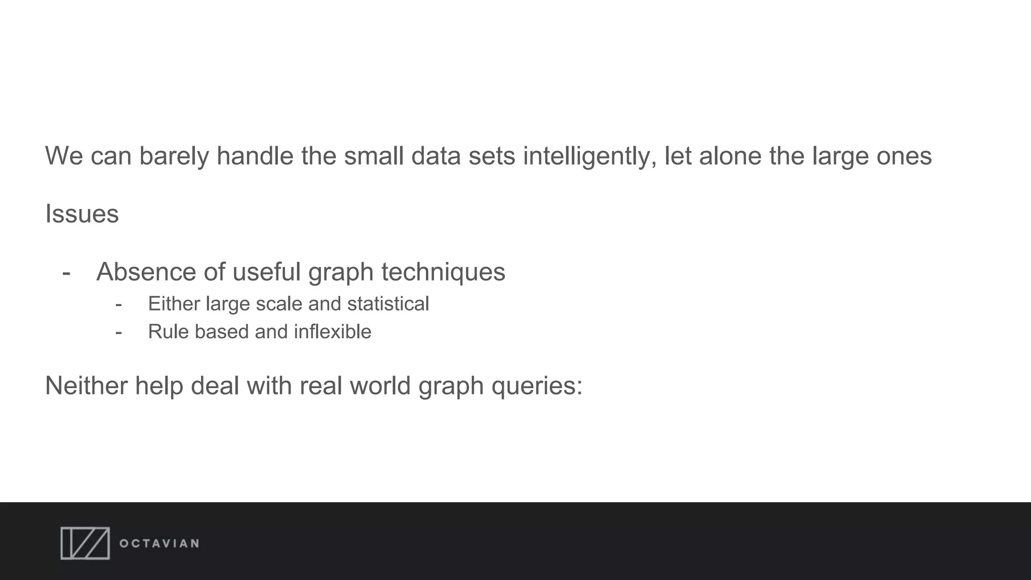 We can barely handle the small data sets intelligently, let alone the large ones
Issues
- Absence of useful graph techniques
- Either large scale and statistical
- Rule based and inflexible
Neither help deal with real world graph queries:
 