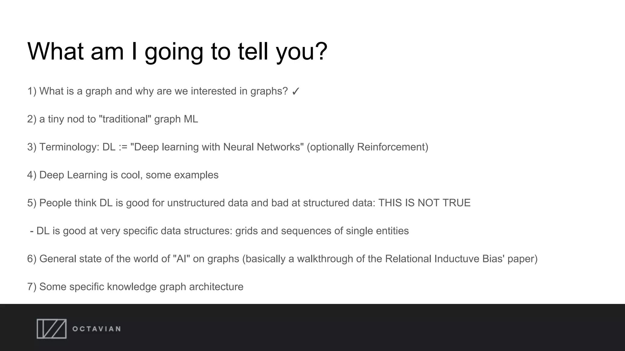 What am I going to tell you?
1) What is a graph and why are we interested in graphs? ✓
2) a tiny nod to "traditional" graph ML
3) Terminology: DL := "Deep learning with Neural Networks" (optionally Reinforcement)
4) Deep Learning is cool, some examples
5) People think DL is good for unstructured data and bad at structured data: THIS IS NOT TRUE
- DL is good at very specific data structures: grids and sequences of single entities
6) General state of the world of "AI" on graphs (basically a walkthrough of the Relational Inductuve Bias' paper)
7) Some specific knowledge graph architecture
 