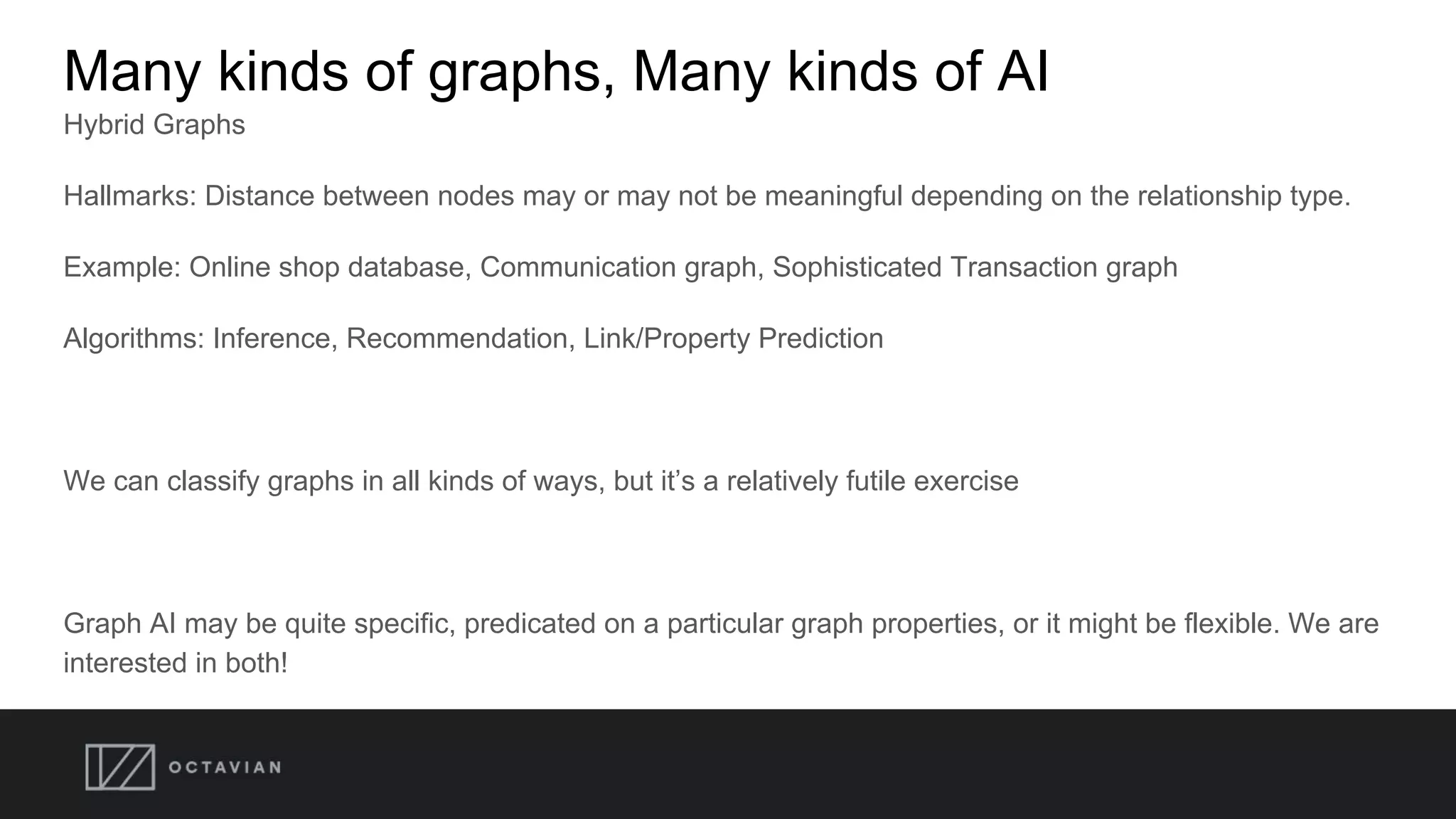 Many kinds of graphs, Many kinds of AI
Hybrid Graphs
Hallmarks: Distance between nodes may or may not be meaningful depending on the relationship type.
Example: Online shop database, Communication graph, Sophisticated Transaction graph
Algorithms: Inference, Recommendation, Link/Property Prediction
We can classify graphs in all kinds of ways, but it’s a relatively futile exercise
Graph AI may be quite specific, predicated on a particular graph properties, or it might be flexible. We are
interested in both!
 