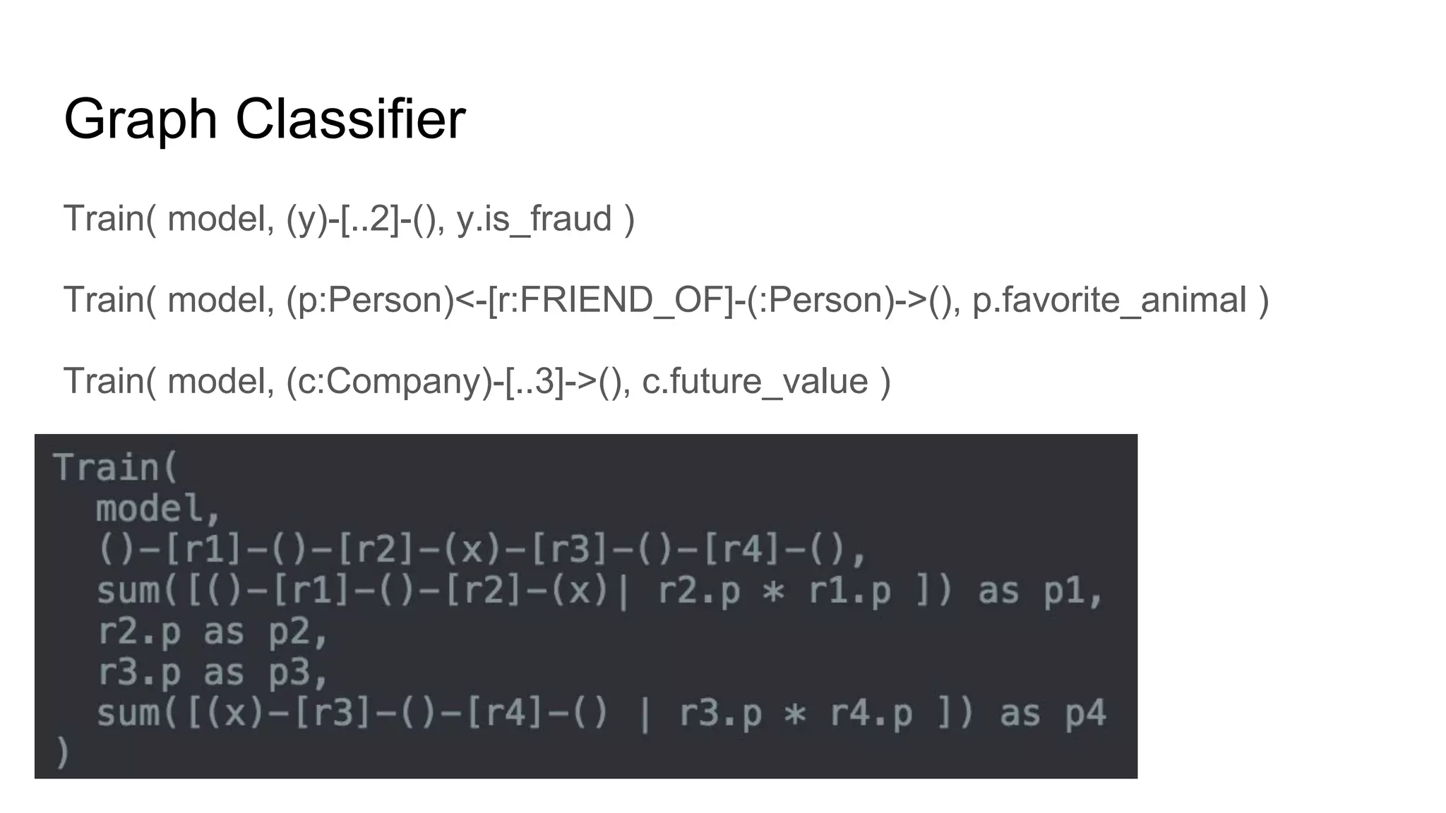 Graph Classifier
Train( model, (y)-[..2]-(), y.is_fraud )
Train( model, (p:Person)<-[r:FRIEND_OF]-(:Person)->(), p.favorite_animal )
Train( model, (c:Company)-[..3]->(), c.future_value )
 
