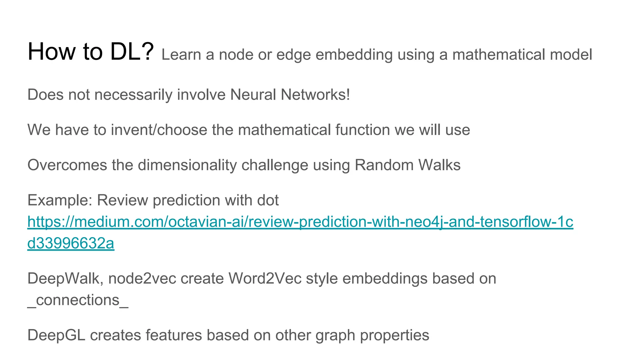 How to DL? Learn a node or edge embedding using a mathematical model
Does not necessarily involve Neural Networks!
We have to invent/choose the mathematical function we will use
Overcomes the dimensionality challenge using Random Walks
Example: Review prediction with dot
https://medium.com/octavian-ai/review-prediction-with-neo4j-and-tensorflow-1c
d33996632a
DeepWalk, node2vec create Word2Vec style embeddings based on
_connections_
DeepGL creates features based on other graph properties
 